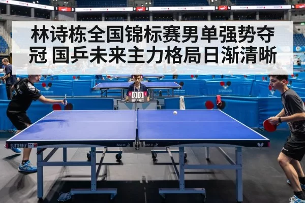 林诗栋全国锦标赛男单强势夺冠 国乒未来主力格局日渐清晰