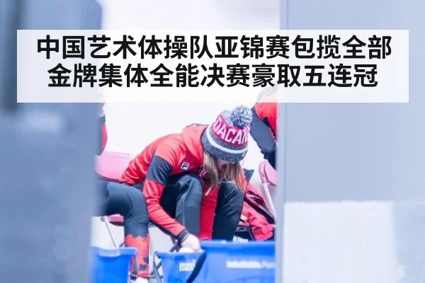 中国艺术体操队亚锦赛包揽全部金牌集体全能决赛豪取五连冠